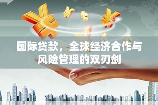 河池国际贷款，全球经济合作与风险管理的双刃剑