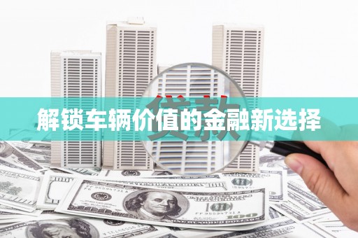 河池解锁车辆价值的金融新选择