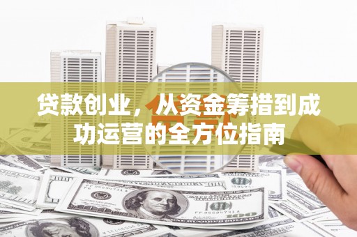 河池贷款创业，从资金筹措到成功运营的全方位指南
