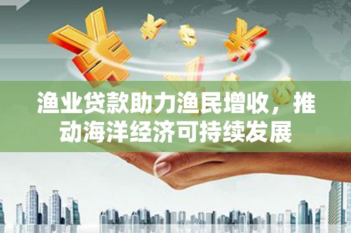 河池渔业贷款助力渔民增收，推动海洋经济可持续发展